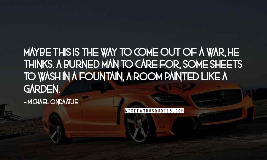 Michael Ondaatje Quotes: Maybe this is the way to come out of a war, he thinks. A burned man to care for, some sheets to wash in a fountain, a room painted like a garden.