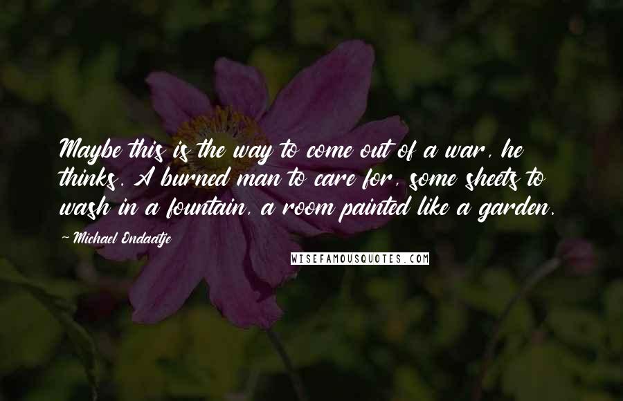 Michael Ondaatje Quotes: Maybe this is the way to come out of a war, he thinks. A burned man to care for, some sheets to wash in a fountain, a room painted like a garden.