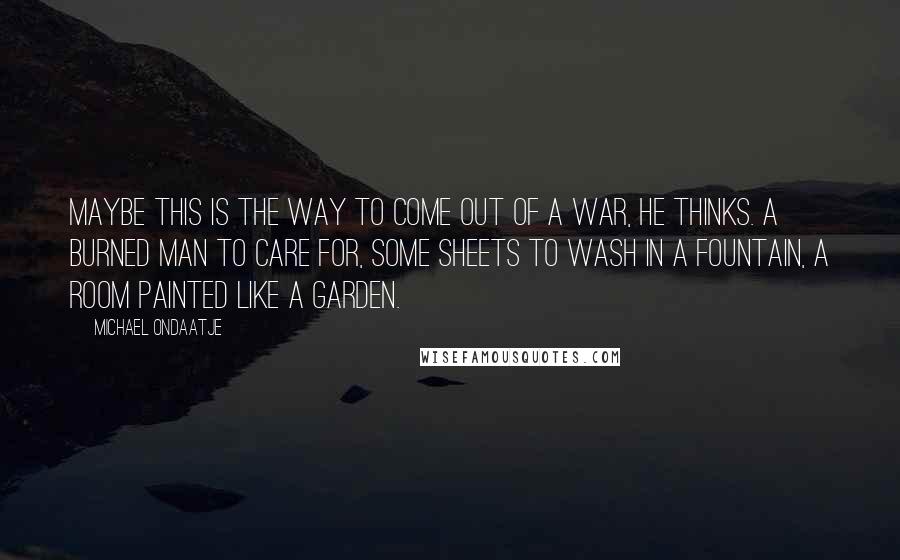 Michael Ondaatje Quotes: Maybe this is the way to come out of a war, he thinks. A burned man to care for, some sheets to wash in a fountain, a room painted like a garden.