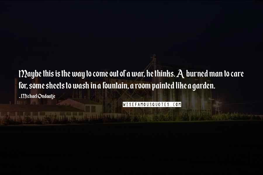 Michael Ondaatje Quotes: Maybe this is the way to come out of a war, he thinks. A burned man to care for, some sheets to wash in a fountain, a room painted like a garden.