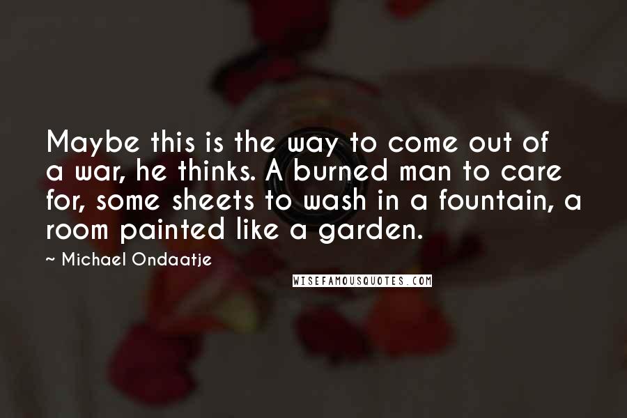 Michael Ondaatje Quotes: Maybe this is the way to come out of a war, he thinks. A burned man to care for, some sheets to wash in a fountain, a room painted like a garden.