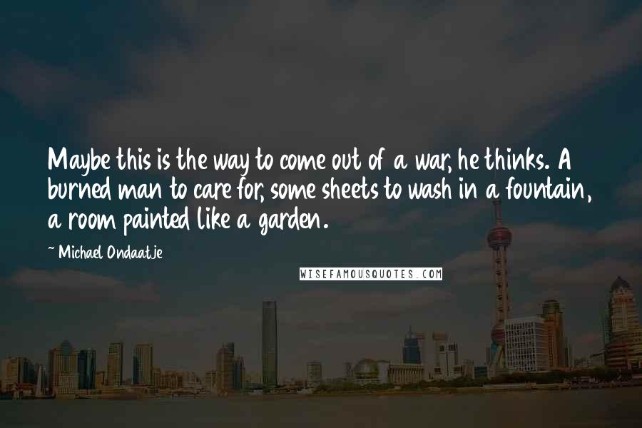 Michael Ondaatje Quotes: Maybe this is the way to come out of a war, he thinks. A burned man to care for, some sheets to wash in a fountain, a room painted like a garden.