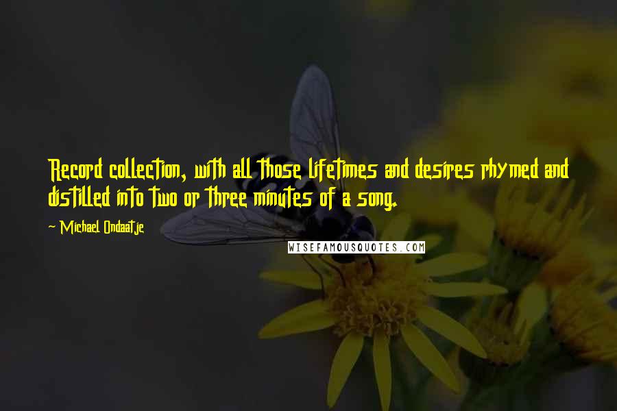 Michael Ondaatje Quotes: Record collection, with all those lifetimes and desires rhymed and distilled into two or three minutes of a song.