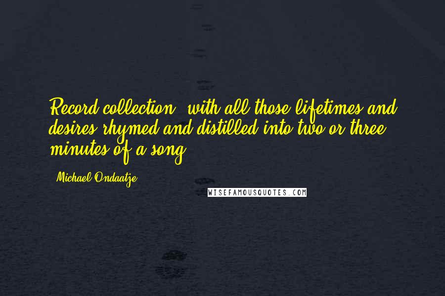 Michael Ondaatje Quotes: Record collection, with all those lifetimes and desires rhymed and distilled into two or three minutes of a song.