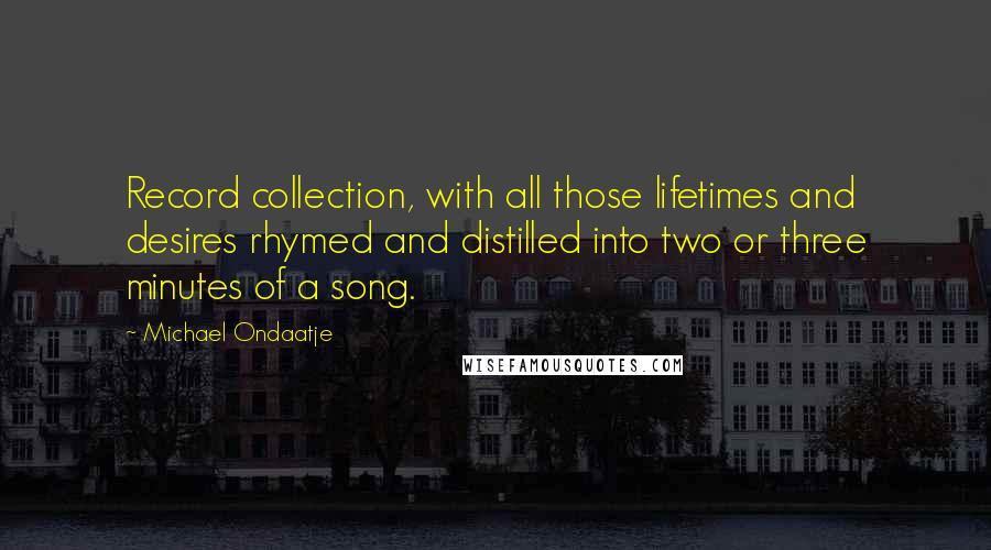 Michael Ondaatje Quotes: Record collection, with all those lifetimes and desires rhymed and distilled into two or three minutes of a song.