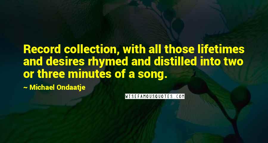 Michael Ondaatje Quotes: Record collection, with all those lifetimes and desires rhymed and distilled into two or three minutes of a song.