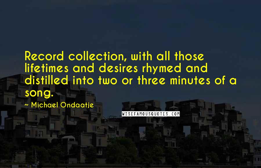 Michael Ondaatje Quotes: Record collection, with all those lifetimes and desires rhymed and distilled into two or three minutes of a song.