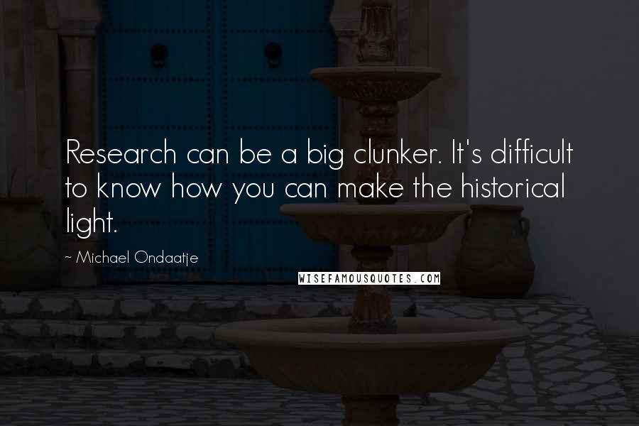 Michael Ondaatje Quotes: Research can be a big clunker. It's difficult to know how you can make the historical light.