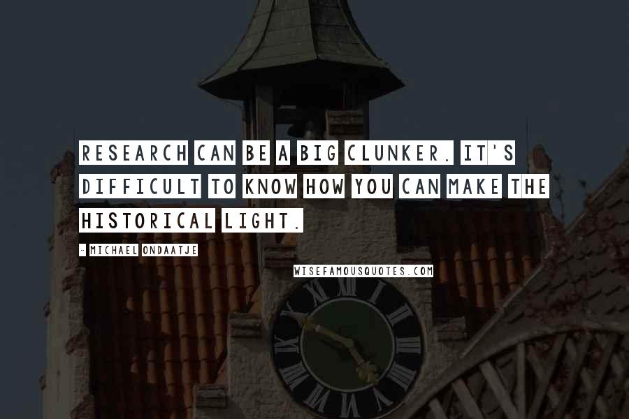 Michael Ondaatje Quotes: Research can be a big clunker. It's difficult to know how you can make the historical light.