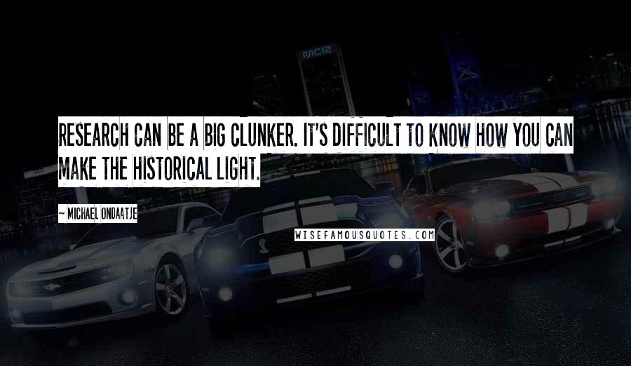 Michael Ondaatje Quotes: Research can be a big clunker. It's difficult to know how you can make the historical light.