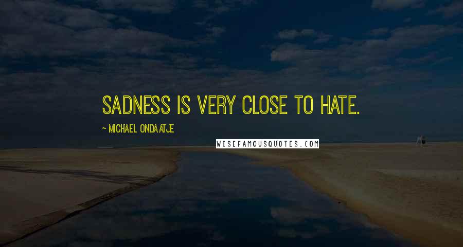 Michael Ondaatje Quotes: Sadness is very close to hate.