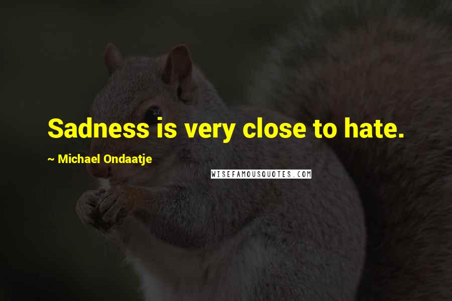 Michael Ondaatje Quotes: Sadness is very close to hate.