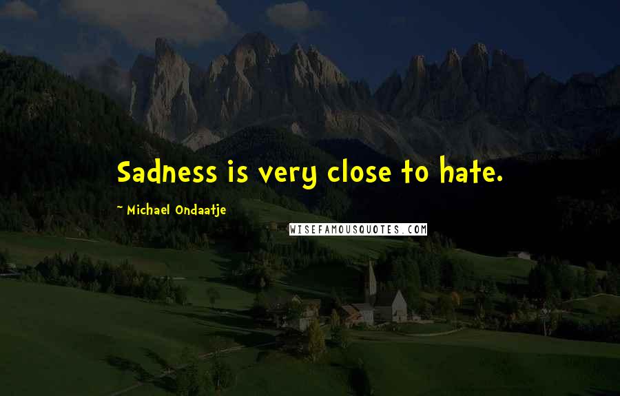 Michael Ondaatje Quotes: Sadness is very close to hate.