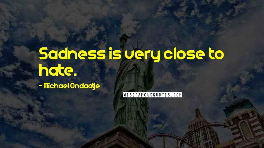 Michael Ondaatje Quotes: Sadness is very close to hate.