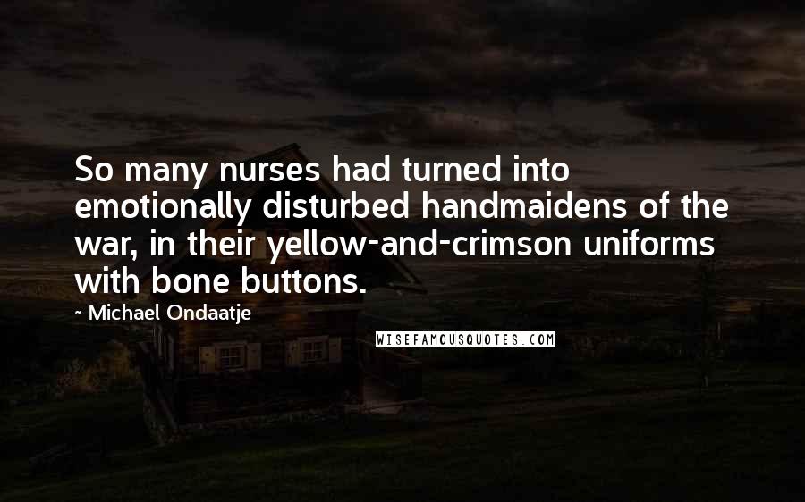 Michael Ondaatje Quotes: So many nurses had turned into emotionally disturbed handmaidens of the war, in their yellow-and-crimson uniforms with bone buttons.