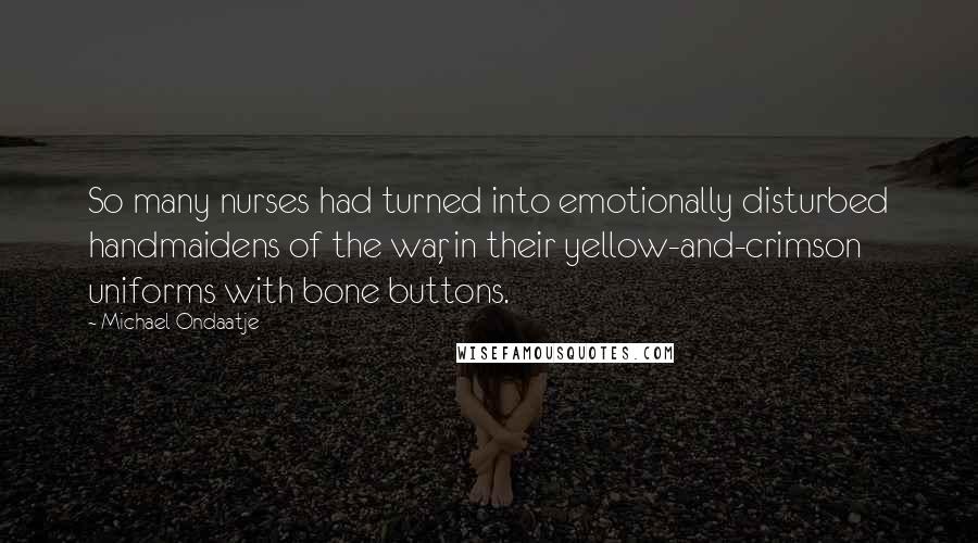 Michael Ondaatje Quotes: So many nurses had turned into emotionally disturbed handmaidens of the war, in their yellow-and-crimson uniforms with bone buttons.