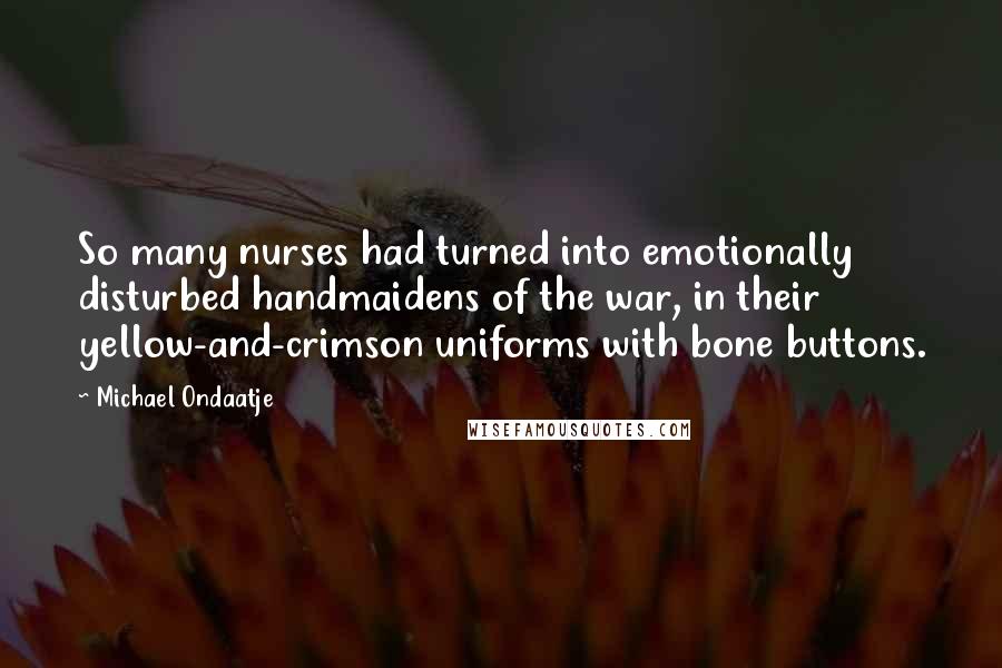 Michael Ondaatje Quotes: So many nurses had turned into emotionally disturbed handmaidens of the war, in their yellow-and-crimson uniforms with bone buttons.