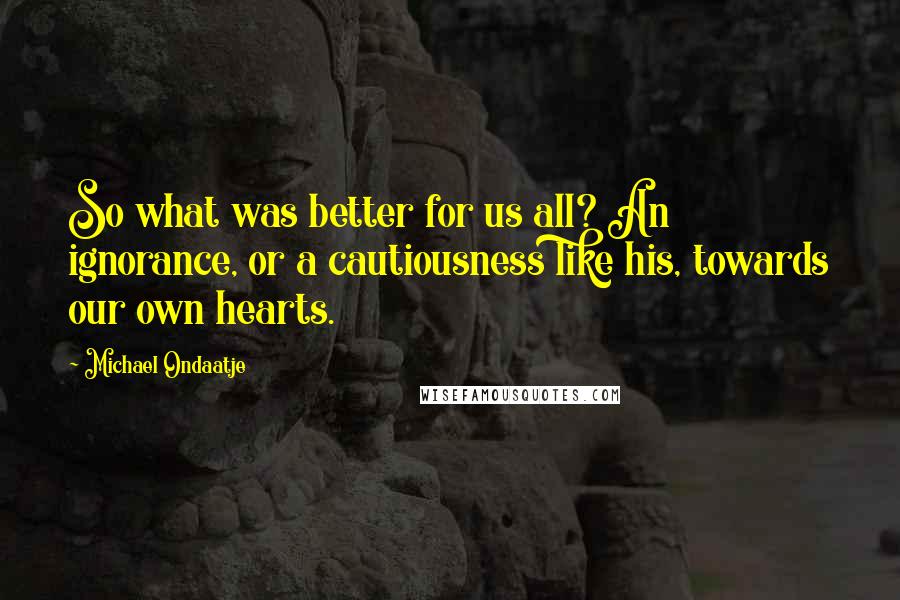 Michael Ondaatje Quotes: So what was better for us all? An ignorance, or a cautiousness like his, towards our own hearts.