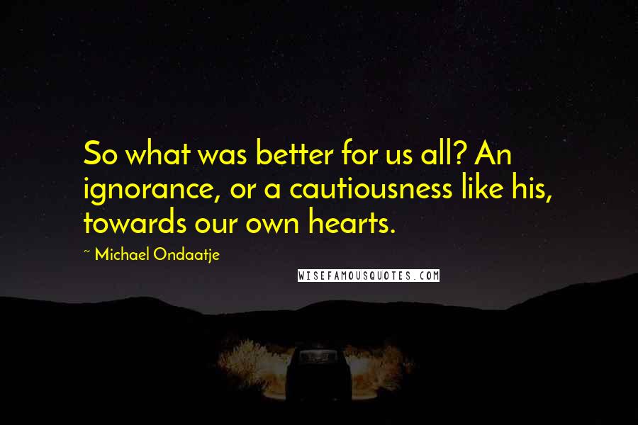 Michael Ondaatje Quotes: So what was better for us all? An ignorance, or a cautiousness like his, towards our own hearts.