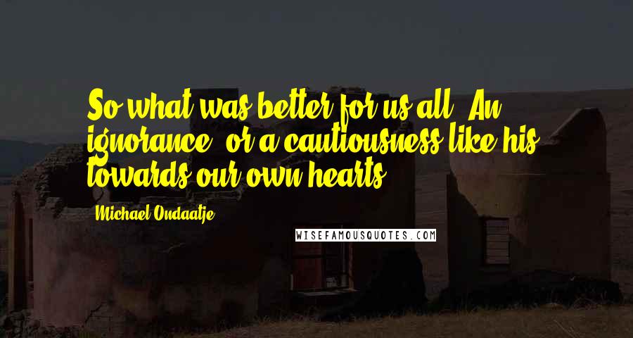 Michael Ondaatje Quotes: So what was better for us all? An ignorance, or a cautiousness like his, towards our own hearts.