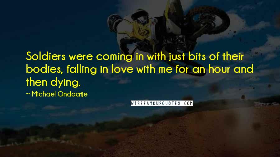 Michael Ondaatje Quotes: Soldiers were coming in with just bits of their bodies, falling in love with me for an hour and then dying.
