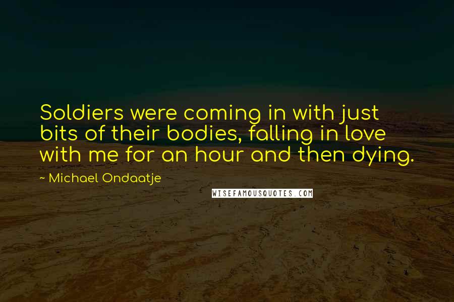 Michael Ondaatje Quotes: Soldiers were coming in with just bits of their bodies, falling in love with me for an hour and then dying.