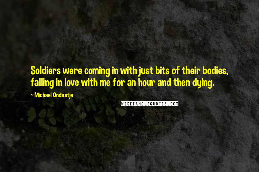 Michael Ondaatje Quotes: Soldiers were coming in with just bits of their bodies, falling in love with me for an hour and then dying.