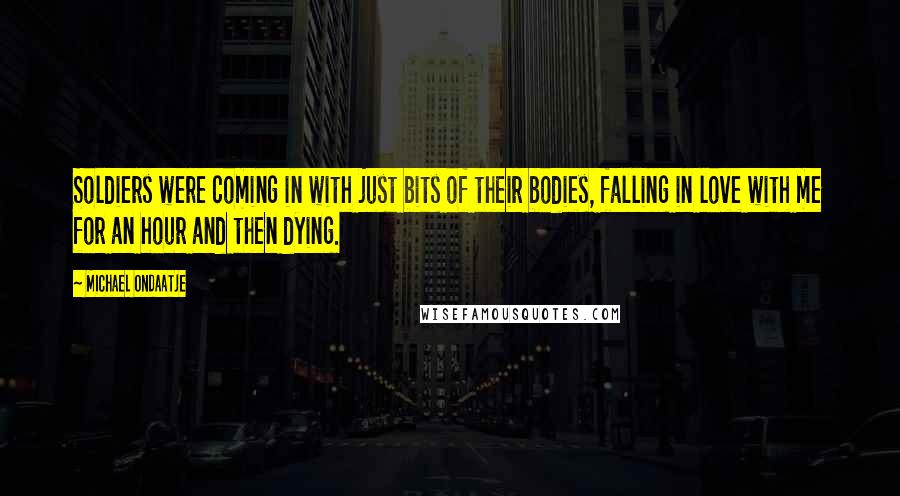 Michael Ondaatje Quotes: Soldiers were coming in with just bits of their bodies, falling in love with me for an hour and then dying.
