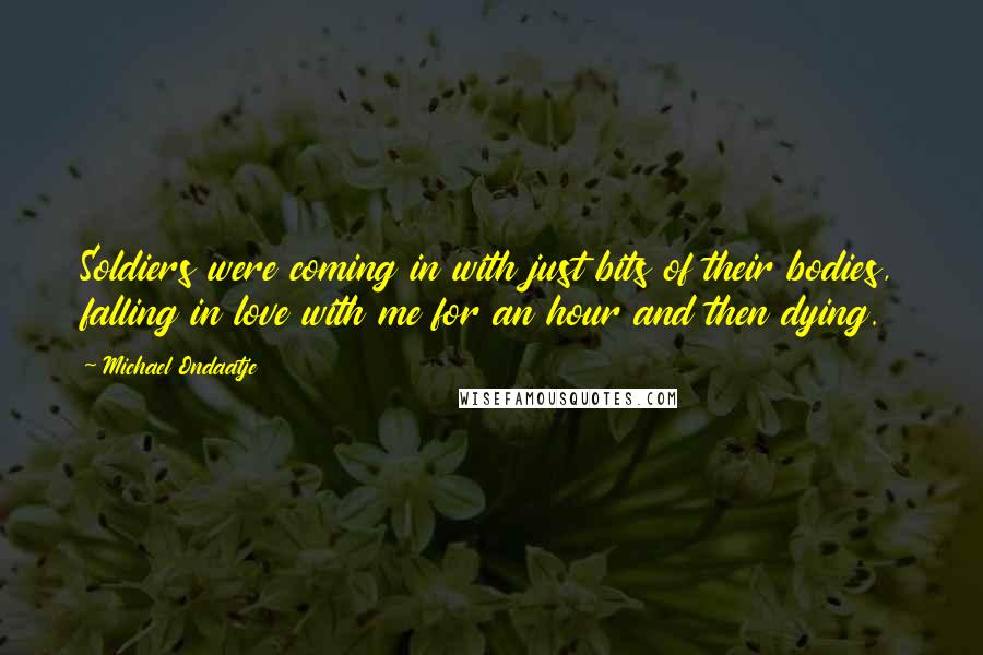Michael Ondaatje Quotes: Soldiers were coming in with just bits of their bodies, falling in love with me for an hour and then dying.