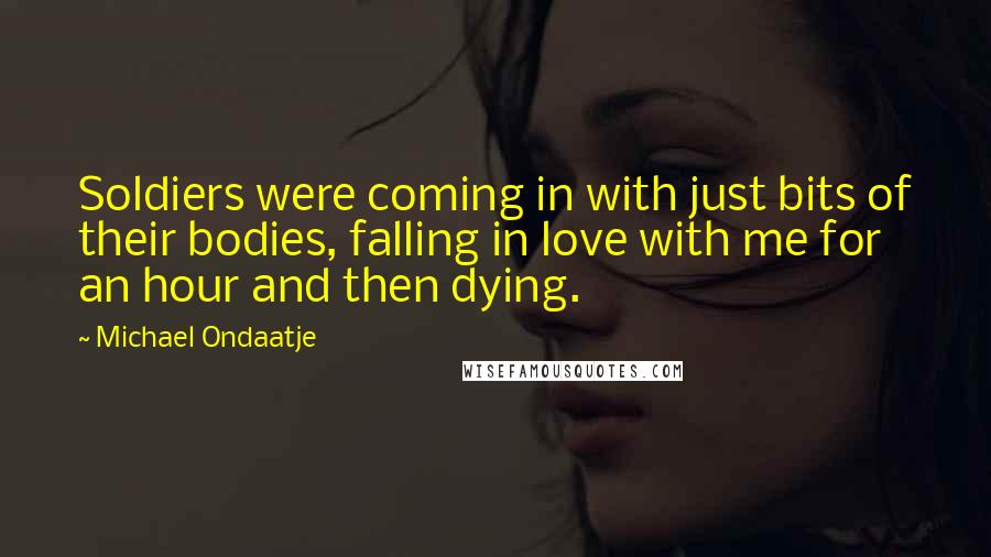Michael Ondaatje Quotes: Soldiers were coming in with just bits of their bodies, falling in love with me for an hour and then dying.