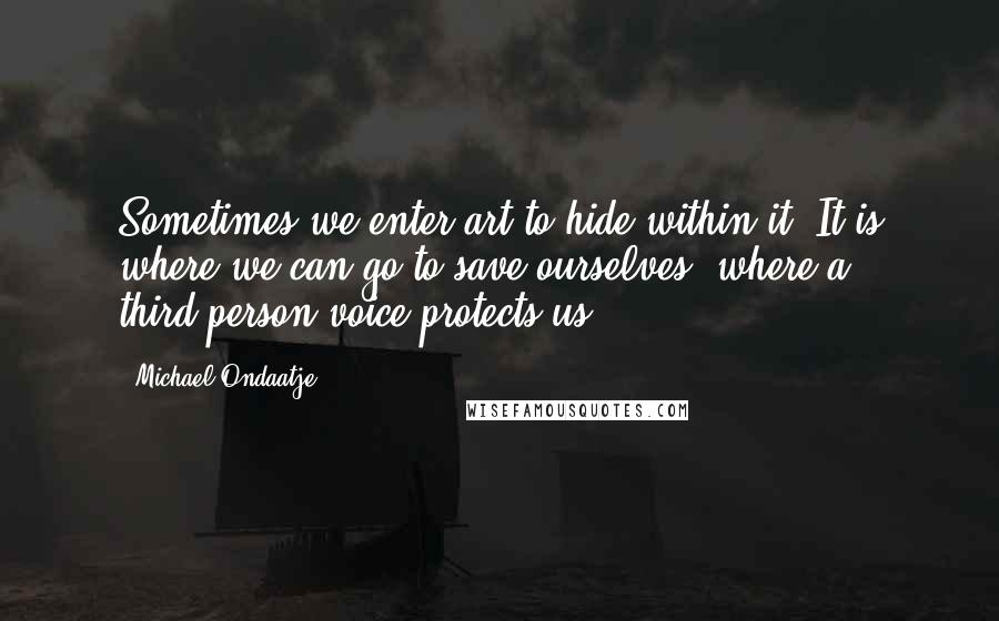 Michael Ondaatje Quotes: Sometimes we enter art to hide within it. It is where we can go to save ourselves, where a third-person voice protects us.