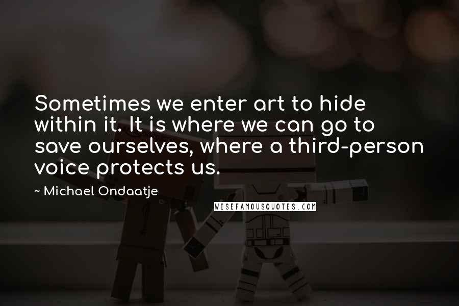 Michael Ondaatje Quotes: Sometimes we enter art to hide within it. It is where we can go to save ourselves, where a third-person voice protects us.