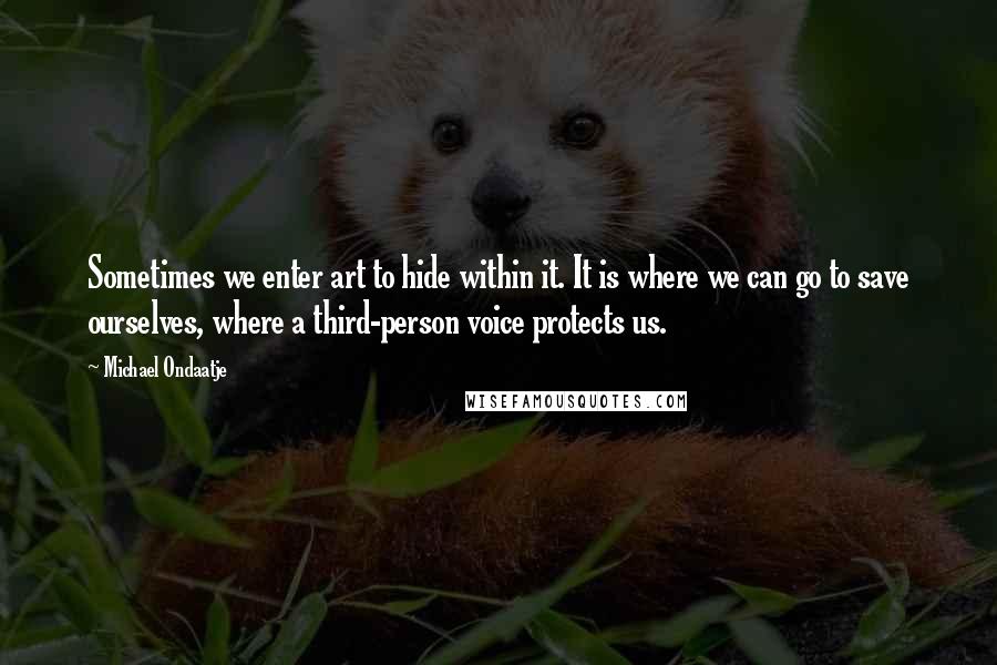 Michael Ondaatje Quotes: Sometimes we enter art to hide within it. It is where we can go to save ourselves, where a third-person voice protects us.