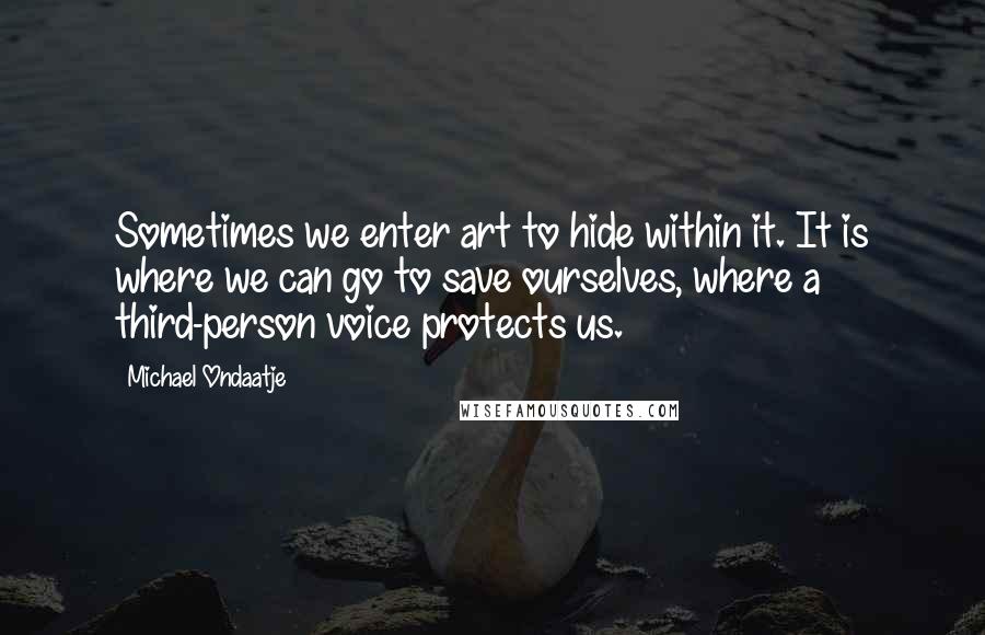 Michael Ondaatje Quotes: Sometimes we enter art to hide within it. It is where we can go to save ourselves, where a third-person voice protects us.