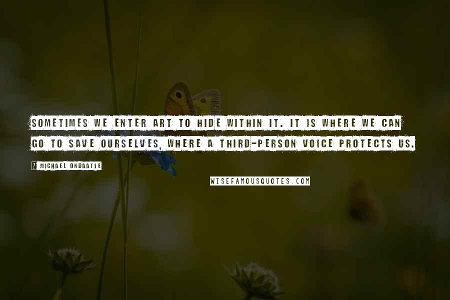 Michael Ondaatje Quotes: Sometimes we enter art to hide within it. It is where we can go to save ourselves, where a third-person voice protects us.