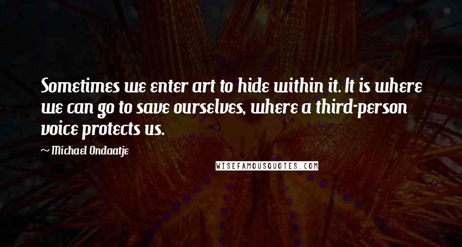 Michael Ondaatje Quotes: Sometimes we enter art to hide within it. It is where we can go to save ourselves, where a third-person voice protects us.