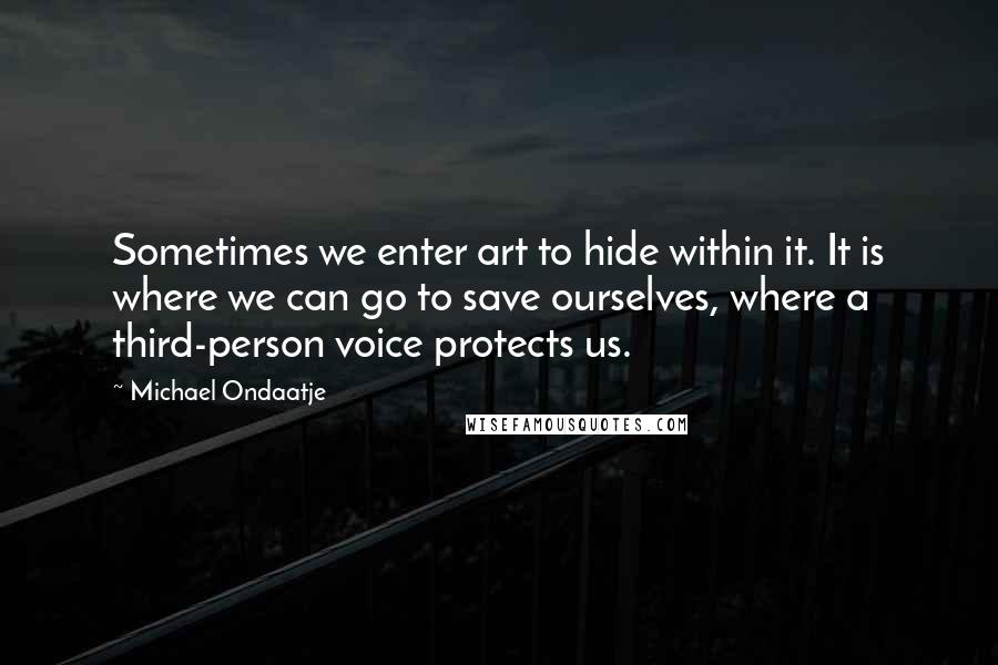 Michael Ondaatje Quotes: Sometimes we enter art to hide within it. It is where we can go to save ourselves, where a third-person voice protects us.