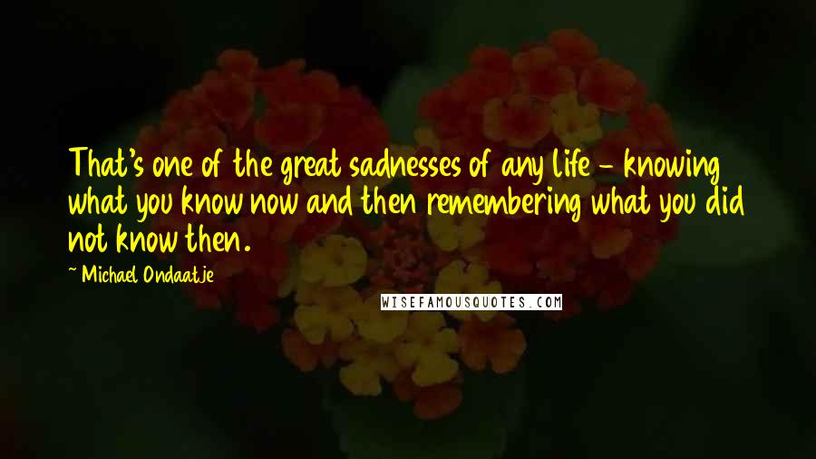 Michael Ondaatje Quotes: That's one of the great sadnesses of any life - knowing what you know now and then remembering what you did not know then.