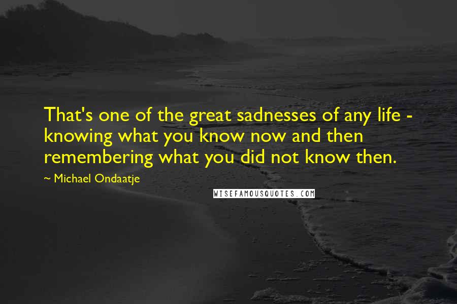 Michael Ondaatje Quotes: That's one of the great sadnesses of any life - knowing what you know now and then remembering what you did not know then.