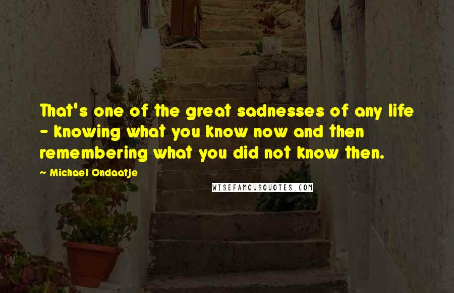 Michael Ondaatje Quotes: That's one of the great sadnesses of any life - knowing what you know now and then remembering what you did not know then.