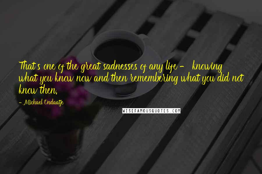 Michael Ondaatje Quotes: That's one of the great sadnesses of any life - knowing what you know now and then remembering what you did not know then.