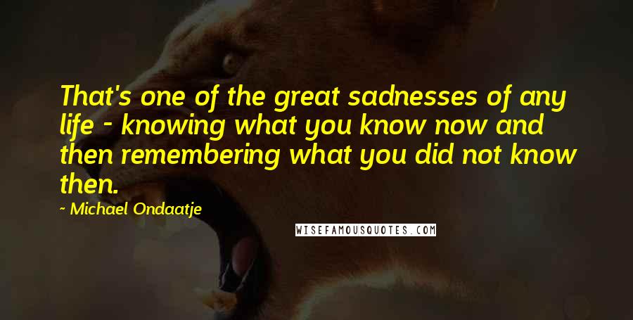 Michael Ondaatje Quotes: That's one of the great sadnesses of any life - knowing what you know now and then remembering what you did not know then.