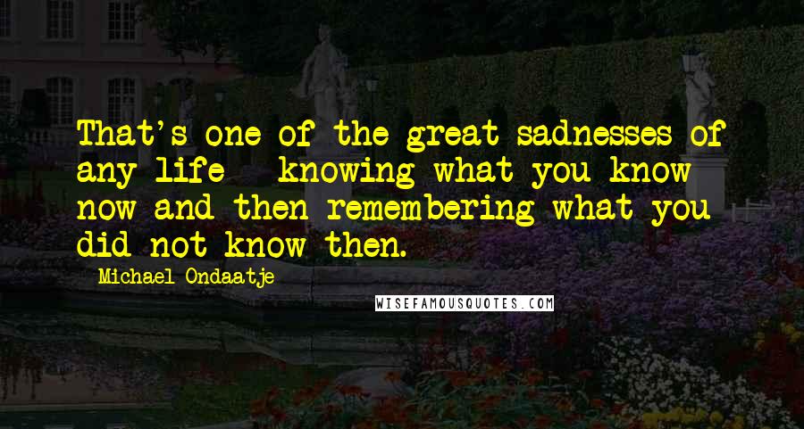 Michael Ondaatje Quotes: That's one of the great sadnesses of any life - knowing what you know now and then remembering what you did not know then.