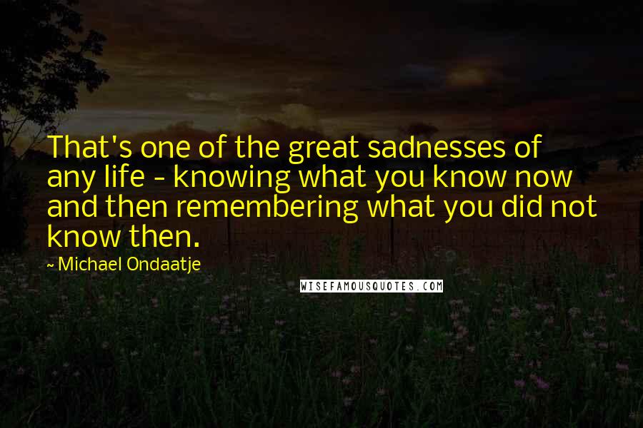 Michael Ondaatje Quotes: That's one of the great sadnesses of any life - knowing what you know now and then remembering what you did not know then.