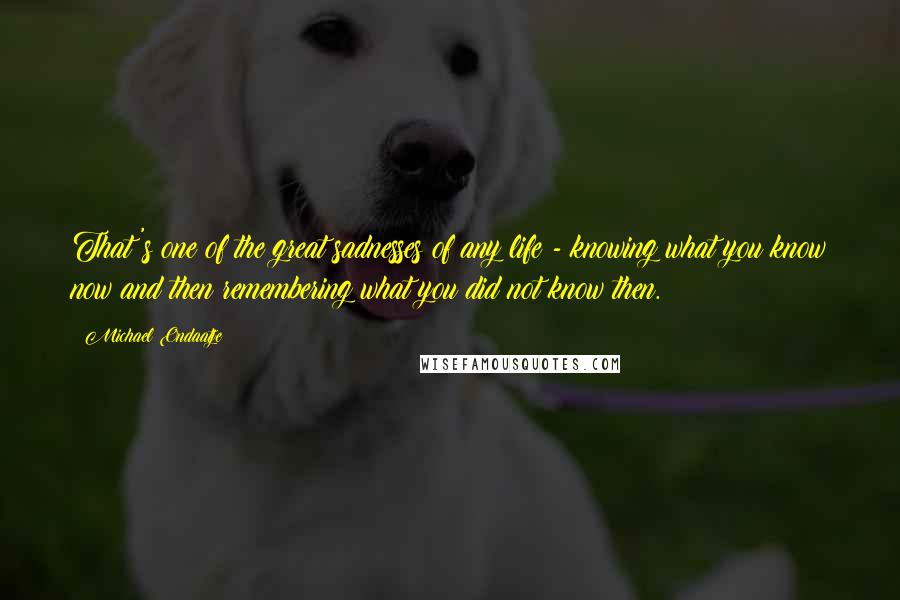 Michael Ondaatje Quotes: That's one of the great sadnesses of any life - knowing what you know now and then remembering what you did not know then.