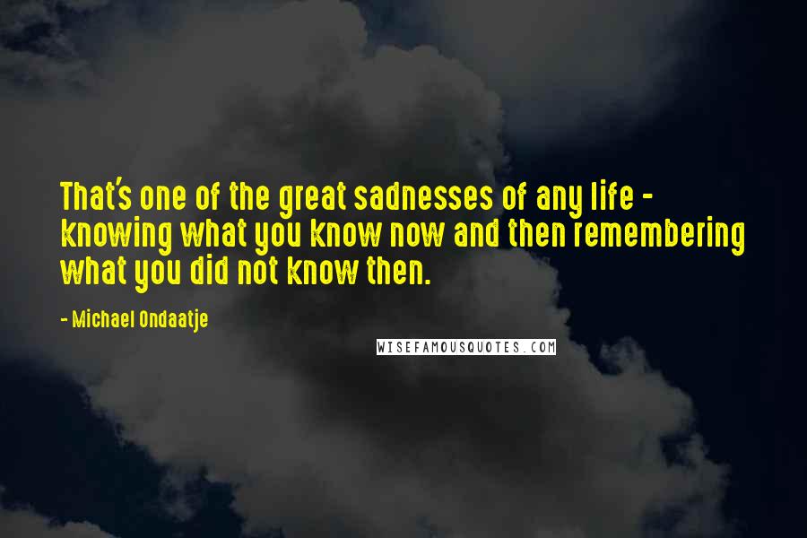 Michael Ondaatje Quotes: That's one of the great sadnesses of any life - knowing what you know now and then remembering what you did not know then.