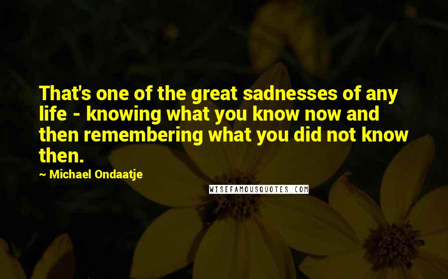 Michael Ondaatje Quotes: That's one of the great sadnesses of any life - knowing what you know now and then remembering what you did not know then.