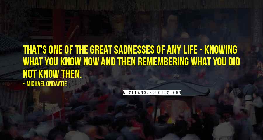 Michael Ondaatje Quotes: That's one of the great sadnesses of any life - knowing what you know now and then remembering what you did not know then.