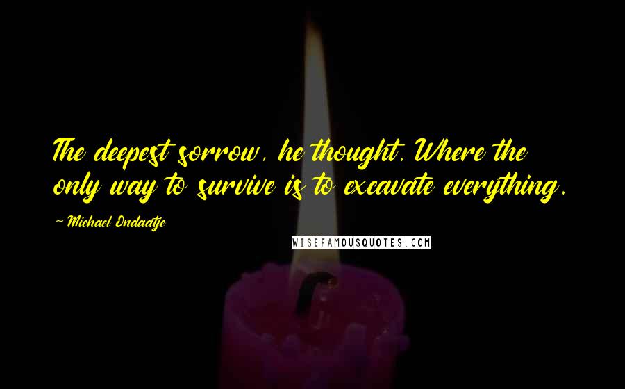 Michael Ondaatje Quotes: The deepest sorrow, he thought. Where the only way to survive is to excavate everything.