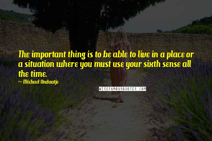 Michael Ondaatje Quotes: The important thing is to be able to live in a place or a situation where you must use your sixth sense all the time.